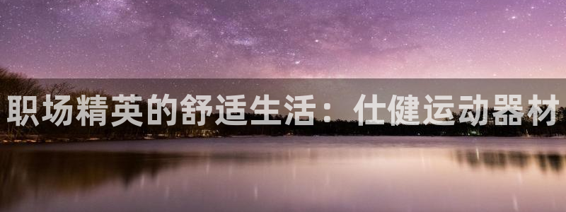 意昂体育4招商电话地址是多少：职场精英的舒适生活：仕健运动器