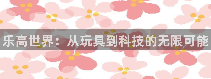 意昂体育4招商电话地址查询：乐高世界：从玩具到科技的