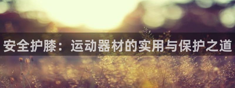 意昂体育4联系电话：安全护膝：运动器材的实用与保护之